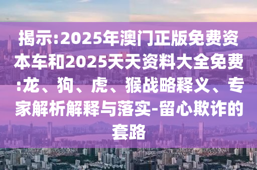 揭示:2025年澳門正版免費(fèi)資本車和2025天天資料大全免費(fèi):龍、狗、虎、猴戰(zhàn)略釋義、專家解析解釋與落實(shí)-留心欺詐的套路