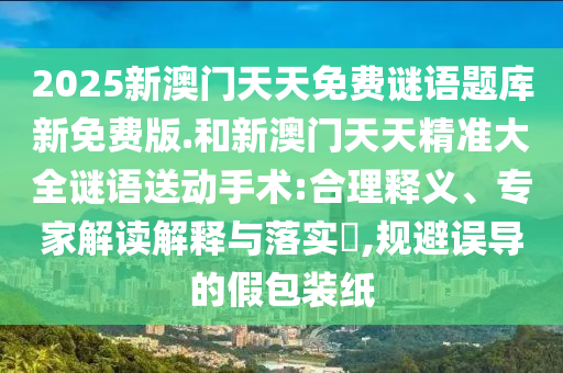 2025新澳門天天免費謎語題庫新免費版.和新澳門天天精準大全謎語送動手術:合理釋義、專家解讀解釋與落實?,規(guī)避誤導的假包裝紙