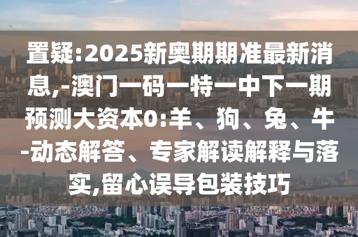 置疑:2025新奧期期準最新消息,-澳門一碼一特一中下一期預(yù)測大資本0:羊、狗、兔、牛-動態(tài)解答、專家解讀解釋與落實,留心誤導(dǎo)包裝技巧