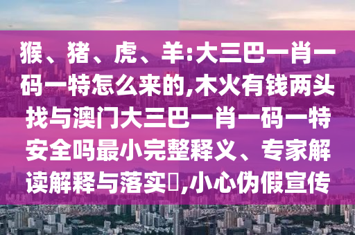 猴、豬、虎、羊:大三巴一肖一碼一特怎么來的,木火有錢兩頭找與澳門大三巴一肖一碼一特安全嗎最小完整釋義、專家解讀解釋與落實(shí)?,小心偽假宣傳