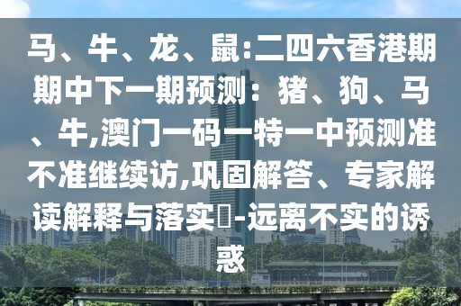 馬、牛、龍、鼠:二四六香港期期中下一期預(yù)測(cè)：豬、狗、馬、牛,澳門(mén)一碼一特一中預(yù)測(cè)準(zhǔn)不準(zhǔn)繼續(xù)訪,鞏固解答、專(zhuān)家解讀解釋與落實(shí)?-遠(yuǎn)離不實(shí)的誘惑