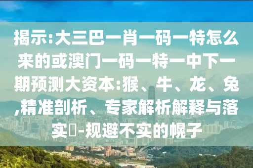 揭示:大三巴一肖一碼一特怎么來(lái)的或澳門(mén)一碼一特一中下一期預(yù)測(cè)大資本:猴、牛、龍、兔,精準(zhǔn)剖析、專(zhuān)家解析解釋與落實(shí)?-規(guī)避不實(shí)的幌子