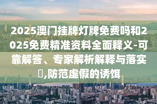 2025澳門掛牌燈牌免費嗎和2025免費精準(zhǔn)資料全面釋義-可靠解答、專家解析解釋與落實?,防范虛假的誘餌