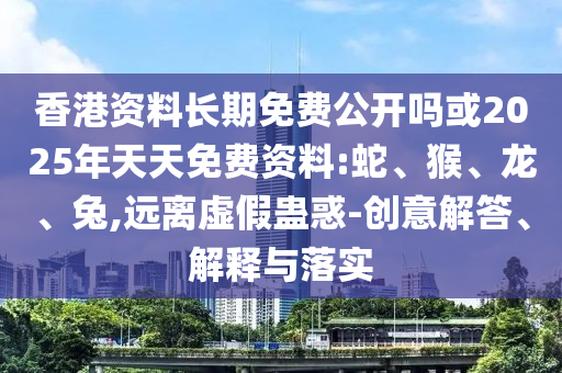 香港資料長(zhǎng)期免費(fèi)公開(kāi)嗎或2025年天天免費(fèi)資料:蛇、猴、龍、兔,遠(yuǎn)離虛假蠱惑-創(chuàng)意解答、解釋與落實(shí)