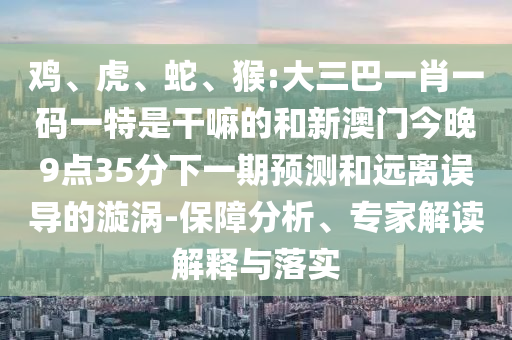 雞、虎、蛇、猴:大三巴一肖一碼一特是干嘛的和新澳門今晚9點35分下一期預(yù)測和遠離誤導(dǎo)的漩渦-保障分析、專家解讀解釋與落實