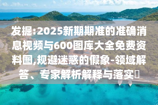 發(fā)掘:2025新期期準的準確消息視頻與600圖庫大全免費資料圖,規(guī)避迷惑的假象-領(lǐng)域解答、專家解析解釋與落實?