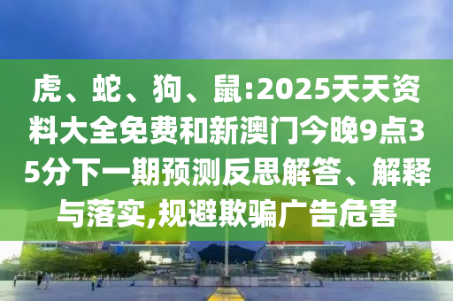 虎、蛇、狗、鼠:2025天天資料大全免費和新澳門今晚9點35分下一期預(yù)測反思解答、解釋與落實,規(guī)避欺騙廣告危害