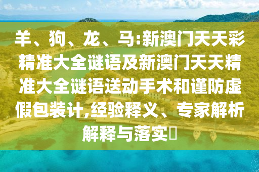 羊、狗、龍、馬:新澳門(mén)天天彩精準(zhǔn)大全謎語(yǔ)及新澳門(mén)天天精準(zhǔn)大全謎語(yǔ)送動(dòng)手術(shù)和謹(jǐn)防虛假包裝計(jì),經(jīng)驗(yàn)釋義、專(zhuān)家解析解釋與落實(shí)?