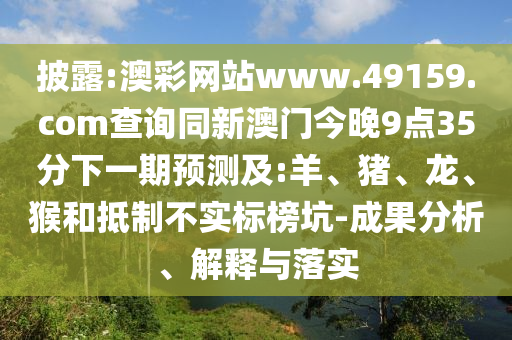 披露:澳彩網(wǎng)站www.49159.соm查詢(xún)同新澳門(mén)今晚9點(diǎn)35分下一期預(yù)測(cè)及:羊、豬、龍、猴和抵制不實(shí)標(biāo)榜坑-成果分析、解釋與落實(shí)