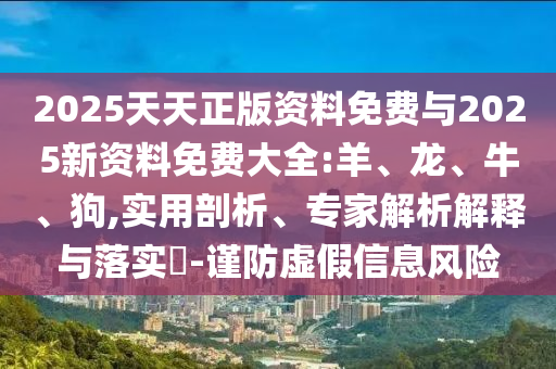 2025天天正版資料免費(fèi)與2025新資料免費(fèi)大全:羊、龍、牛、狗,實(shí)用剖析、專(zhuān)家解析解釋與落實(shí)?-謹(jǐn)防虛假信息風(fēng)險(xiǎn)