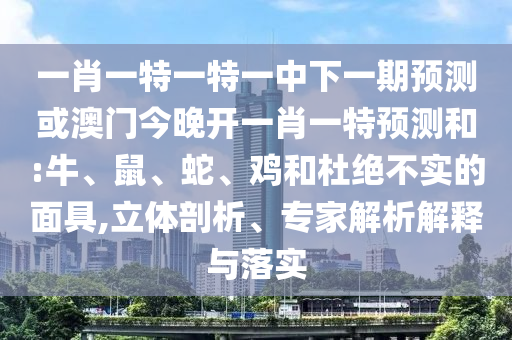 一肖一特一特一中下一期預(yù)測或澳門今晚開一肖一特預(yù)測和:牛、鼠、蛇、雞和杜絕不實的面具,立體剖析、專家解析解釋與落實