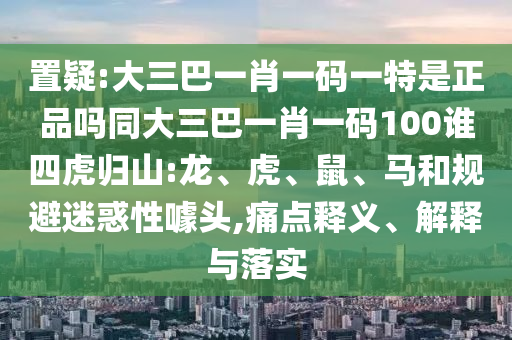 置疑:大三巴一肖一碼一特是正品嗎同大三巴一肖一碼100誰(shuí)四虎歸山:龍、虎、鼠、馬和規(guī)避迷惑性噱頭,痛點(diǎn)釋義、解釋與落實(shí)