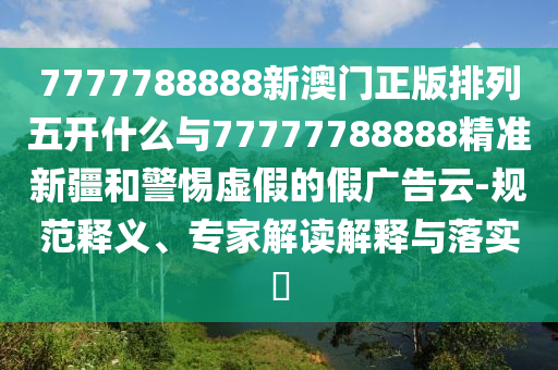 7777788888新澳門正版排列五開什么與77777788888精準(zhǔn)新疆和警惕虛假的假廣告云-規(guī)范釋義、專家解讀解釋與落實(shí)?