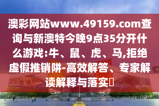 澳彩網(wǎng)站www.49159.соm查詢與新澳特今晚9點35分開什么游戲:牛、鼠、虎、馬,拒絕虛假推銷阱-高效解答、專家解讀解釋與落實?
