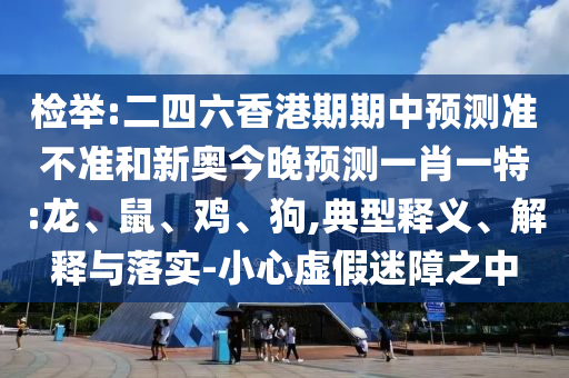 檢舉:二四六香港期期中預(yù)測準不準和新奧今晚預(yù)測一肖一特:龍、鼠、雞、狗,典型釋義、解釋與落實-小心虛假迷障之中