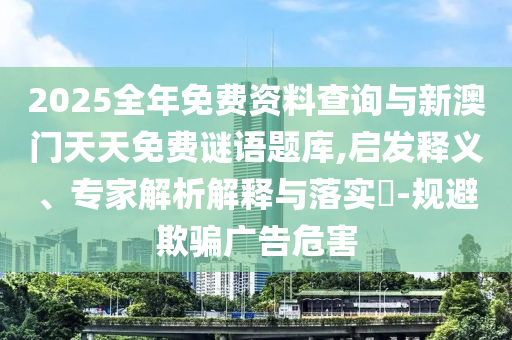 2025全年免費資料查詢與新澳門天天免費謎語題庫,啟發(fā)釋義、專家解析解釋與落實?-規(guī)避欺騙廣告危害