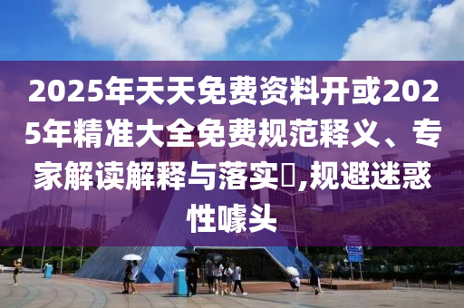 2025年天天免費資料開或2025年精準大全免費規(guī)范釋義、專家解讀解釋與落實?,規(guī)避迷惑性噱頭