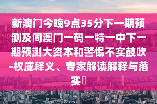 新澳門今晚9點35分下一期預測及同澳門一碼一特一中下一期預測大資本和警惕不實鼓吹-權威釋義、專家解讀解釋與落實?
