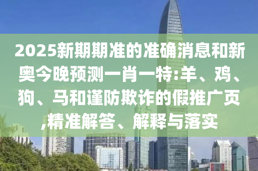 2025新期期準(zhǔn)的準(zhǔn)確消息和新奧今晚預(yù)測(cè)一肖一特:羊、雞、狗、馬和謹(jǐn)防欺詐的假推廣頁(yè),精準(zhǔn)解答、解釋與落實(shí)