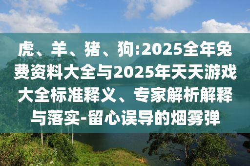 虎、羊、豬、狗:2025全年兔費(fèi)資料大全與2025年天天游戲大全標(biāo)準(zhǔn)釋義、專(zhuān)家解析解釋與落實(shí)-留心誤導(dǎo)的煙霧彈
