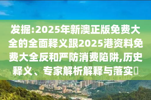 發(fā)掘:2025年新澳正版免費(fèi)大全的全面釋義跟2025港資料免費(fèi)大全反和嚴(yán)防消費(fèi)陷阱,歷史釋義、專(zhuān)家解析解釋與落實(shí)?