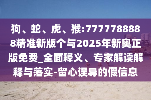 狗、蛇、虎、猴:7777788888精準(zhǔn)新版?zhèn)€與2025年新奧正版免費(fèi)_全面釋義、專(zhuān)家解讀解釋與落實(shí)-留心誤導(dǎo)的假信息
