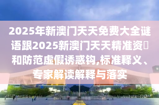 2025年新澳門天天免費(fèi)大全謎語跟2025新澳門天天精準(zhǔn)資枓和防范虛假誘惑鉤,標(biāo)準(zhǔn)釋義、專家解讀解釋與落實