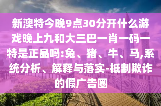 新澳特今晚9點30分開什么游戲晚上九和大三巴一肖一碼一特是正品嗎:兔、豬、牛、馬,系統(tǒng)分析、解釋與落實-抵制欺詐的假廣告圈
