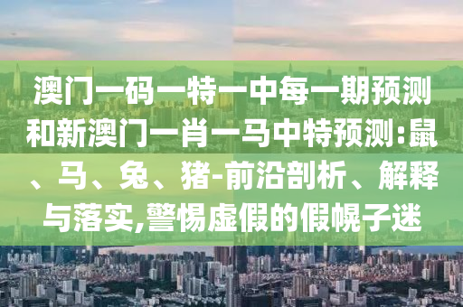 澳門(mén)一碼一特一中每一期預(yù)測(cè)和新澳門(mén)一肖一馬中特預(yù)測(cè):鼠、馬、兔、豬-前沿剖析、解釋與落實(shí),警惕虛假的假幌子迷