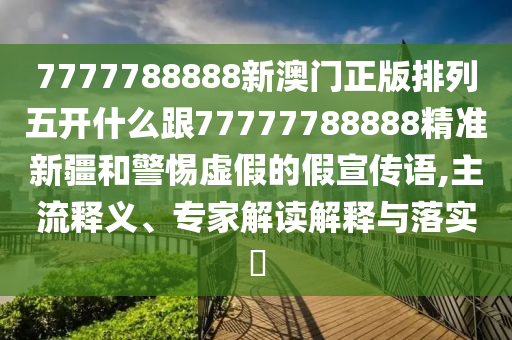 7777788888新澳門(mén)正版排列五開(kāi)什么跟77777788888精準(zhǔn)新疆和警惕虛假的假宣傳語(yǔ),主流釋義、專家解讀解釋與落實(shí)?