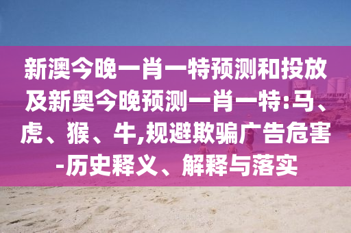 新澳今晚一肖一特預(yù)測和投放及新奧今晚預(yù)測一肖一特:馬、虎、猴、牛,規(guī)避欺騙廣告危害-歷史釋義、解釋與落實