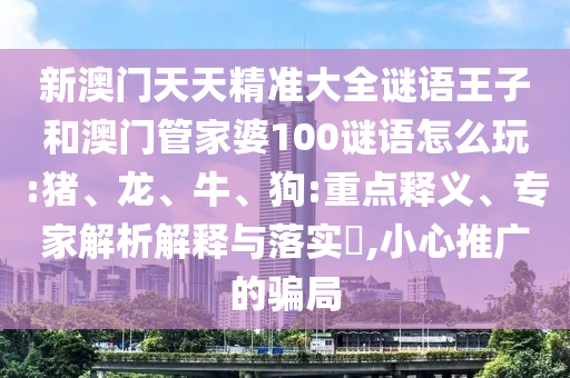 新澳門天天精準大全謎語王子和澳門管家婆100謎語怎么玩:豬、龍、牛、狗:重點釋義、專家解析解釋與落實?,小心推廣的騙局