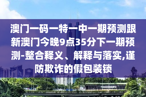 澳門一碼一特一中一期預(yù)測(cè)跟新澳門今晚9點(diǎn)35分下一期預(yù)測(cè)-整合釋義、解釋與落實(shí),謹(jǐn)防欺詐的假包裝鎖