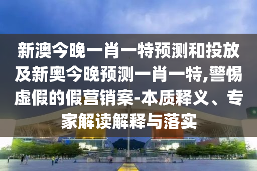 新澳今晚一肖一特預測和投放及新奧今晚預測一肖一特,警惕虛假的假營銷案-本質(zhì)釋義、專家解讀解釋與落實
