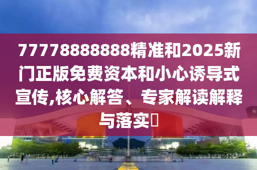 77778888888精準(zhǔn)和2025新門正版免費(fèi)資本和小心誘導(dǎo)式宣傳,核心解答、專家解讀解釋與落實(shí)?