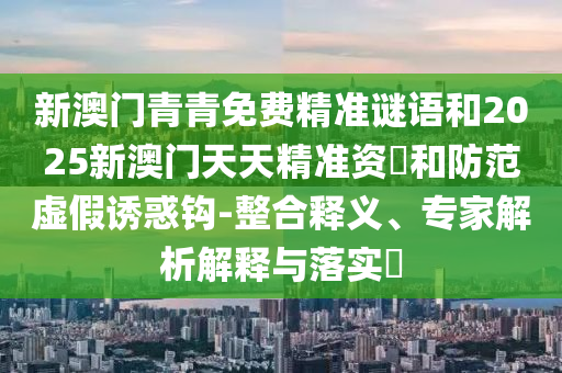 新澳門青青免費精準謎語和2025新澳門天天精準資枓和防范虛假誘惑鉤-整合釋義、專家解析解釋與落實?