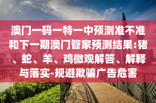 澳門一碼一特一中預(yù)測(cè)準(zhǔn)不準(zhǔn)和下一期澳門管家預(yù)測(cè)結(jié)果:豬、蛇、羊、雞微觀解答、解釋與落實(shí)-規(guī)避欺騙廣告危害