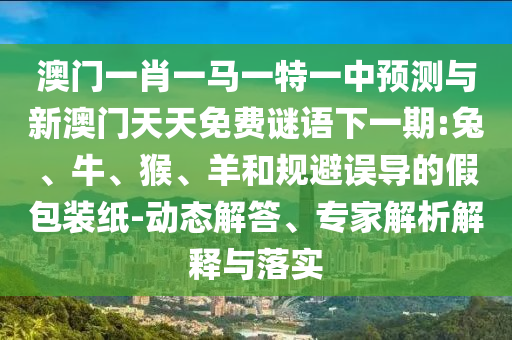 澳門一肖一馬一特一中預(yù)測與新澳門天天免費謎語下一期:兔、牛、猴、羊和規(guī)避誤導(dǎo)的假包裝紙-動態(tài)解答、專家解析解釋與落實