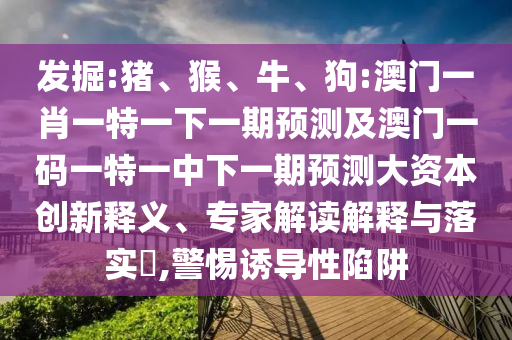 發(fā)掘:豬、猴、牛、狗:澳門一肖一特一下一期預測及澳門一碼一特一中下一期預測大資本創(chuàng)新釋義、專家解讀解釋與落實?,警惕誘導性陷阱