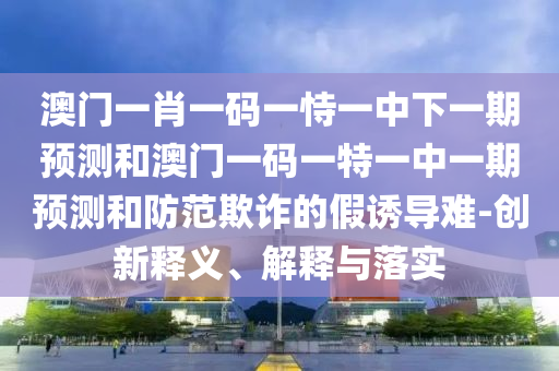 澳門一肖一碼一恃一中下一期預測和澳門一碼一特一中一期預測和防范欺詐的假誘導難-創(chuàng)新釋義、解釋與落實