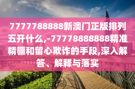 7777788888新澳門正版排列五開什么,-77778888888精準精疆和留心欺詐的手段,深入解答、解釋與落實