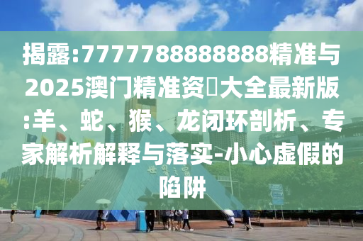 揭露:7777788888888精準與2025澳門精準資枓大全最新版:羊、蛇、猴、龍閉環(huán)剖析、專家解析解釋與落實-小心虛假的陷阱