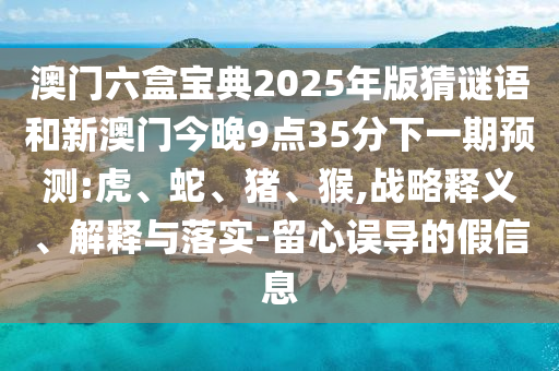澳門六盒寶典2025年版猜謎語和新澳門今晚9點(diǎn)35分下一期預(yù)測:虎、蛇、豬、猴,戰(zhàn)略釋義、解釋與落實(shí)-留心誤導(dǎo)的假信息