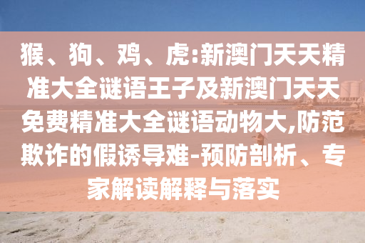 猴、狗、雞、虎:新澳門天天精準(zhǔn)大全謎語王子及新澳門天天免費(fèi)精準(zhǔn)大全謎語動(dòng)物大,防范欺詐的假誘導(dǎo)難-預(yù)防剖析、專家解讀解釋與落實(shí)