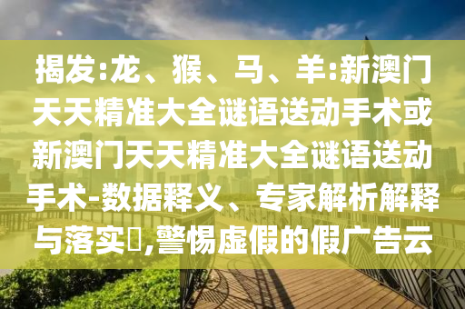 揭發(fā):龍、猴、馬、羊:新澳門天天精準大全謎語送動手術或新澳門天天精準大全謎語送動手術-數(shù)據(jù)釋義、專家解析解釋與落實?,警惕虛假的假廣告云