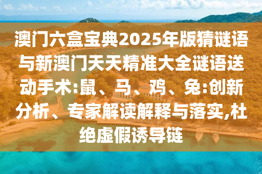 澳門六盒寶典2025年版猜謎語(yǔ)與新澳門天天精準(zhǔn)大全謎語(yǔ)送動(dòng)手術(shù):鼠、馬、雞、兔:創(chuàng)新分析、專家解讀解釋與落實(shí),杜絕虛假誘導(dǎo)鏈