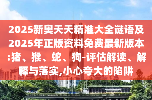 2025新奧天天精準(zhǔn)大全謎語及2025年正版資料免費(fèi)最新版本:豬、猴、蛇、狗-評估解讀、解釋與落實(shí),小心夸大的陷阱