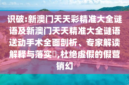 識(shí)破:新澳門天天彩精準(zhǔn)大全謎語及新澳門天天精準(zhǔn)大全謎語送動(dòng)手術(shù)全面剖析、專家解讀解釋與落實(shí)?,杜絕虛假的假營(yíng)銷幻