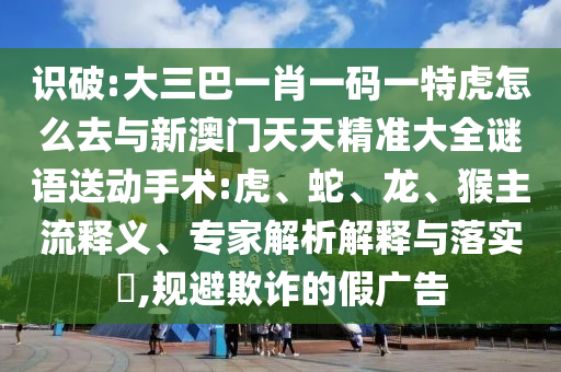 識(shí)破:大三巴一肖一碼一特虎怎么去與新澳門天天精準(zhǔn)大全謎語(yǔ)送動(dòng)手術(shù):虎、蛇、龍、猴主流釋義、專家解析解釋與落實(shí)?,規(guī)避欺詐的假?gòu)V告