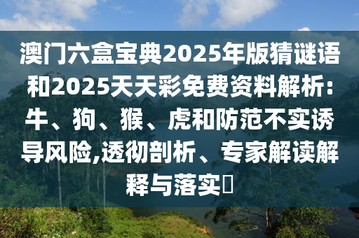 澳門六盒寶典2025年版猜謎語和2025天天彩免費(fèi)資料解析:牛、狗、猴、虎和防范不實(shí)誘導(dǎo)風(fēng)險(xiǎn),透徹剖析、專家解讀解釋與落實(shí)?